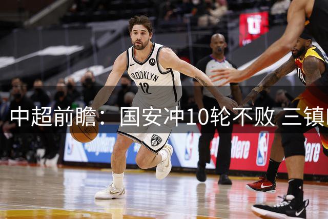 中超前瞻：国安冲10轮不败 三镇PK津门虎一战定生死