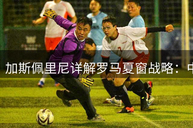 加斯佩里尼详解罗马夏窗战略：中场配置已完善 前场将补双枪