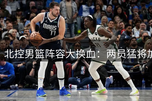北控男篮阵容大换血：两员猛将加盟 三大主力完成续约