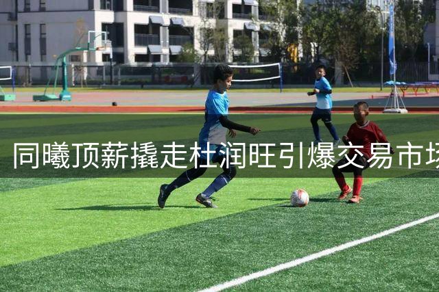 同曦顶薪撬走杜润旺引爆交易市场 宏远青训新星迎出头良机