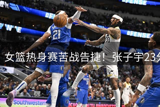 女篮热身赛苦战告捷！张子宇23分救主 外线射手集体哑火令人忧