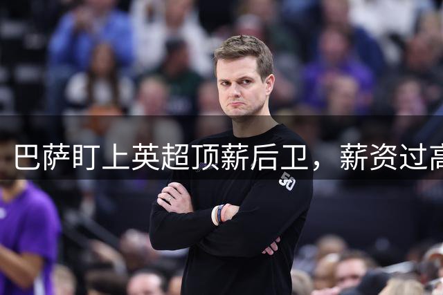巴萨盯上英超顶薪后卫，薪资过高成障碍，国米或接手