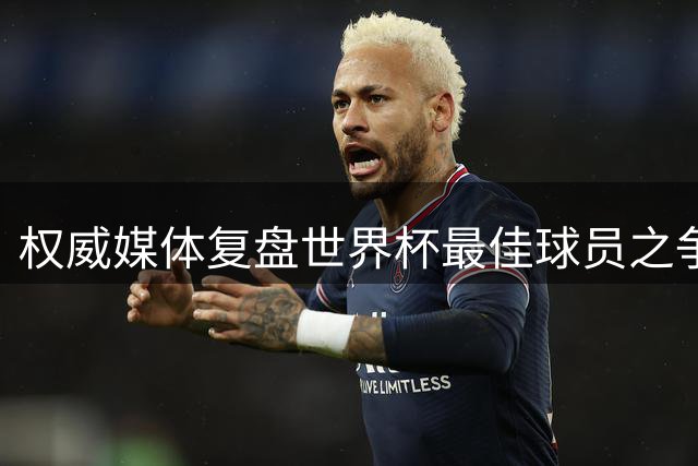 权威媒体复盘世界杯最佳球员之争 梅西数据碾压却错失金球引热议