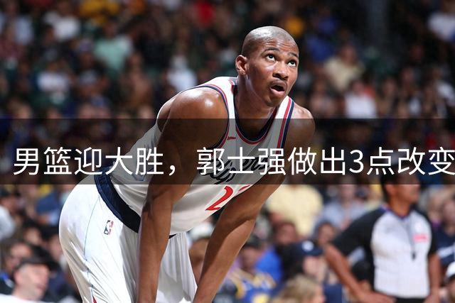 男篮迎大胜，郭士强做出3点改变，高诗岩被替代，杨瀚森可以安心归队了