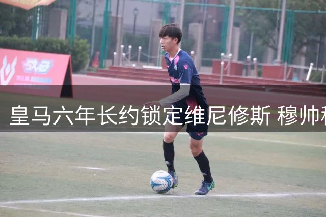 皇马六年长约锁定维尼修斯 穆帅称续约提振全队士气