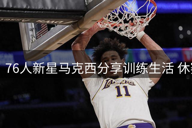 76人新星马克西分享训练生活 休赛期不忘精进球技